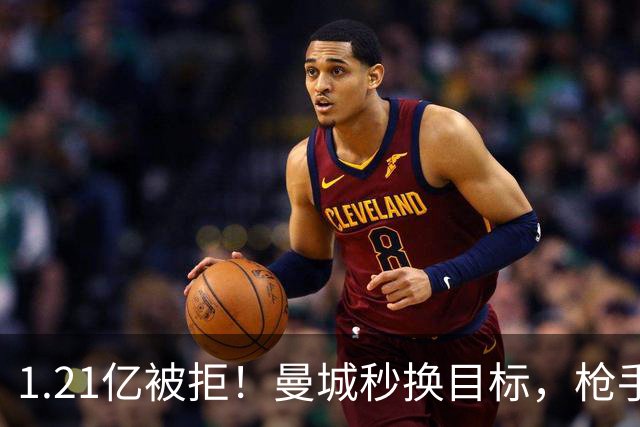 1.21亿被拒！曼城秒换目标，枪手死磕，1亿镑拦路虎来了